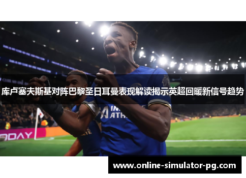 库卢塞夫斯基对阵巴黎圣日耳曼表现解读揭示英超回暖新信号趋势