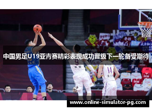 中国男足U19亚青赛精彩表现成功晋级下一轮备受期待