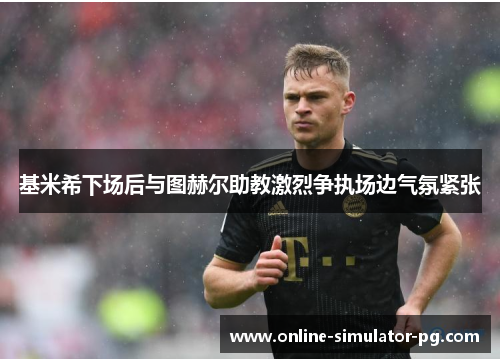 基米希下场后与图赫尔助教激烈争执场边气氛紧张