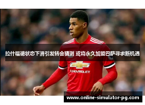 拉什福德状态下滑引发转会猜测 或将永久加盟巴萨寻求新机遇