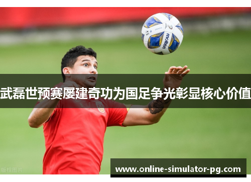 武磊世预赛屡建奇功为国足争光彰显核心价值