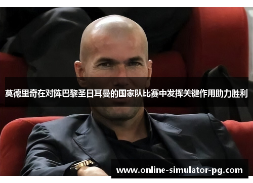 莫德里奇在对阵巴黎圣日耳曼的国家队比赛中发挥关键作用助力胜利