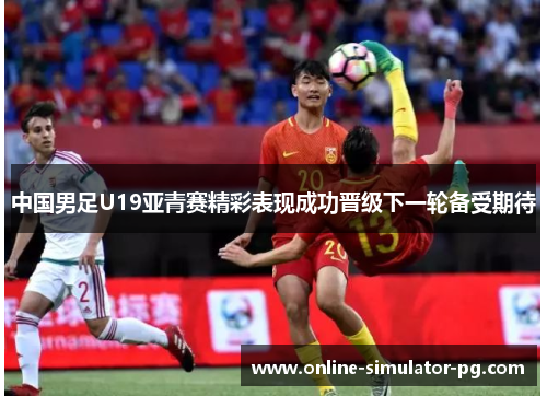 中国男足U19亚青赛精彩表现成功晋级下一轮备受期待