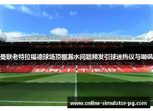 曼联老特拉福德球场顶棚漏水问题频发引球迷热议与嘲讽