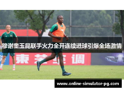 穆谢奎玉昆联手火力全开连续进球引爆全场激情