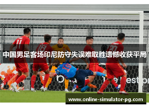 中国男足客场印尼防守失误难取胜遗憾收获平局