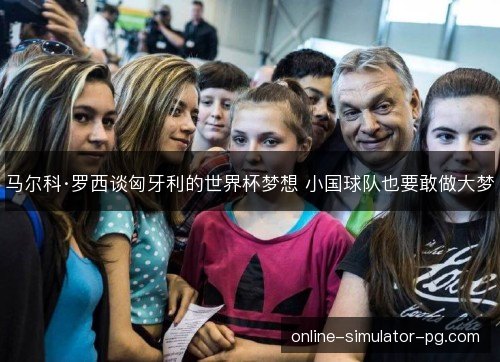 马尔科·罗西谈匈牙利的世界杯梦想 小国球队也要敢做大梦 马尔科·罗西谈匈牙利的世界杯梦想 小国球队也要敢做大梦